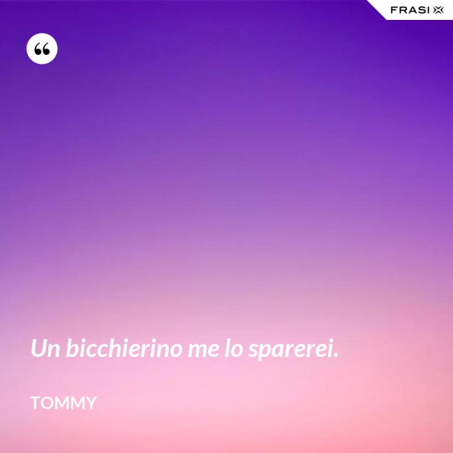Un bicchierino me lo sparerei. - Tommy