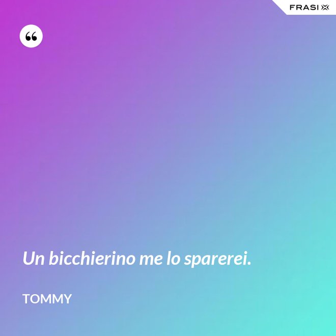 Un bicchierino me lo sparerei. - Tommy