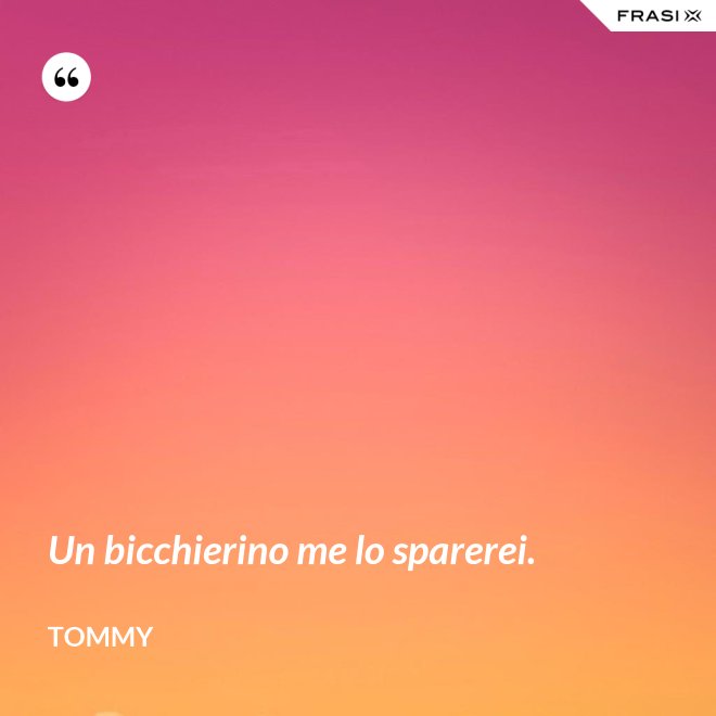 Un bicchierino me lo sparerei. - Tommy