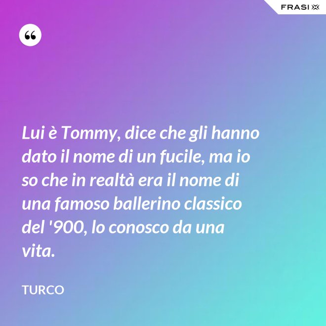 Lui è Tommy, dice che gli hanno dato il nome di un fucile, ma io so che in realtà era il nome di una famoso ballerino classico del '900, lo conosco da una vita. - Turco