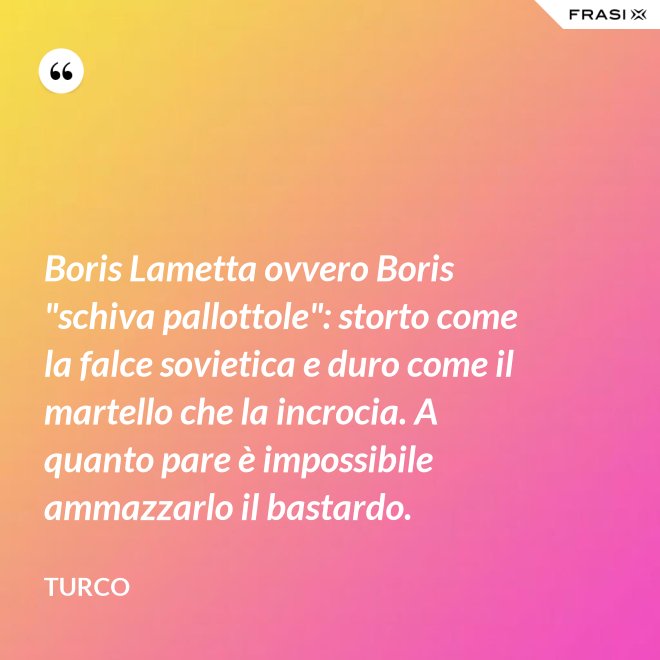 Boris Lametta ovvero Boris "schiva pallottole": storto come la falce sovietica e duro come il martello che la incrocia. A quanto pare è impossibile ammazzarlo il bastardo. - Turco