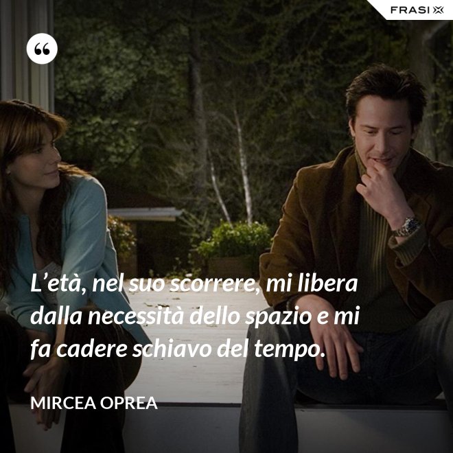 L’età, nel suo scorrere, mi libera dalla necessità dello spazio e mi fa cadere schiavo del tempo. - Mircea Oprea