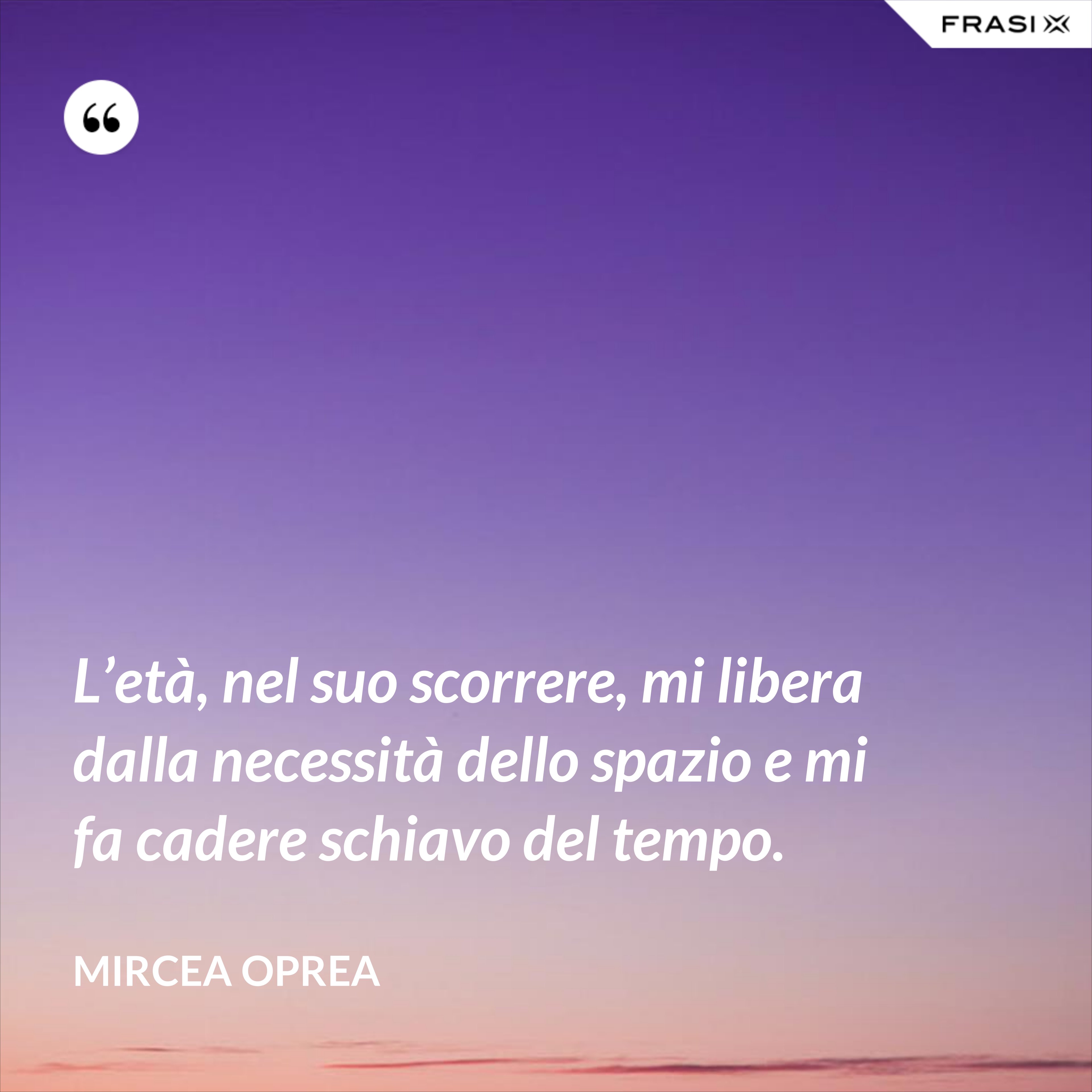 L’età, nel suo scorrere, mi libera dalla necessità dello spazio e mi fa cadere schiavo del tempo. - Mircea Oprea