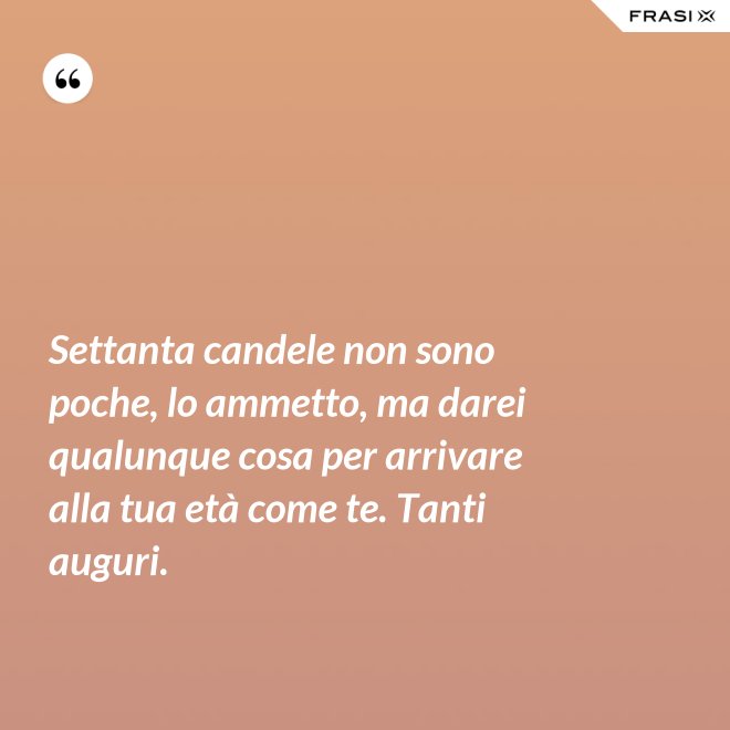 Settanta candele non sono poche, lo ammetto, ma darei qualunque cosa per arrivare alla tua età come te. Tanti auguri. - Anonimo