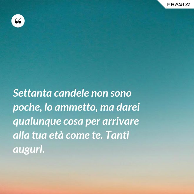 Settanta candele non sono poche, lo ammetto, ma darei qualunque cosa per arrivare alla tua età come te. Tanti auguri. - Anonimo