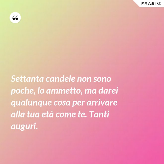 Settanta candele non sono poche, lo ammetto, ma darei qualunque cosa per arrivare alla tua età come te. Tanti auguri. - Anonimo