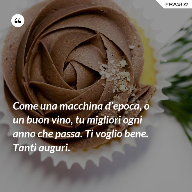 Come una macchina d’epoca, o un buon vino, tu migliori ogni anno che passa. Ti voglio bene. Tanti auguri. - Anonimo