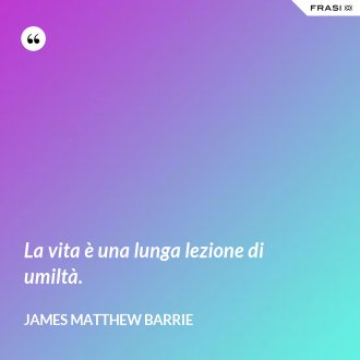 La vita è una lunga lezione di umiltà. - James Matthew Barrie