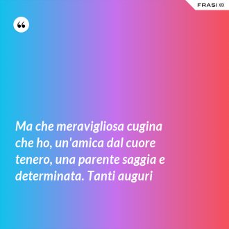 Ma che meravigliosa cugina che ho, un'amica dal cuore tenero, una parente saggia e determinata. Tanti auguri - Anonimo