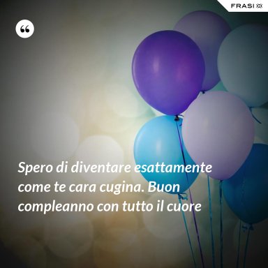 Spero di diventare esattamente come te cara cugina. Buon compleanno con