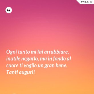 Ogni tanto mi fai arrabbiare, inutile negarlo, ma in fondo al cuore ti voglio un gran bene. Tanti auguri! - Anonimo