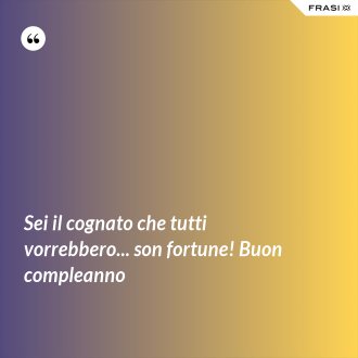 Sei il cognato che tutti vorrebbero... son fortune! Buon compleanno - Anonimo