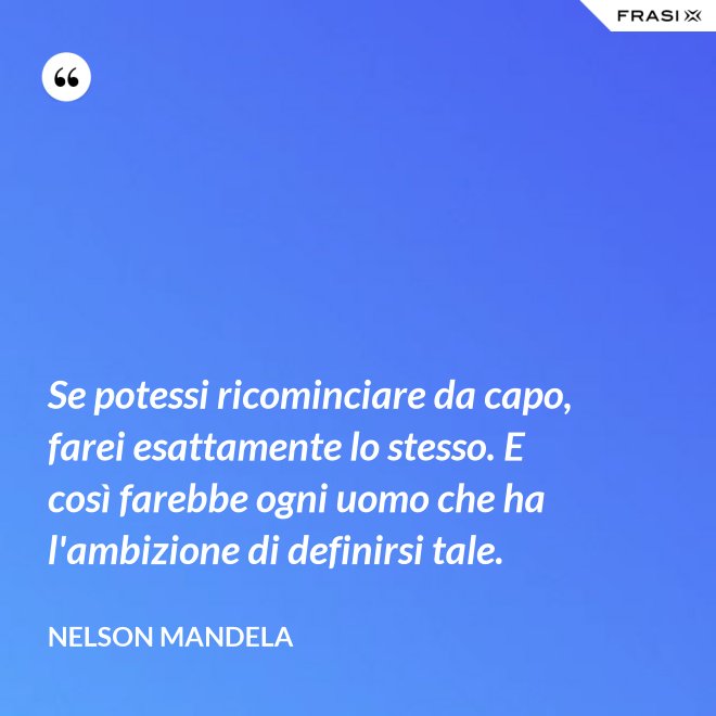 Se potessi ricominciare da capo, farei esattamente lo stesso. E così farebbe ogni uomo che ha l'ambizione di definirsi tale. - Nelson Mandela