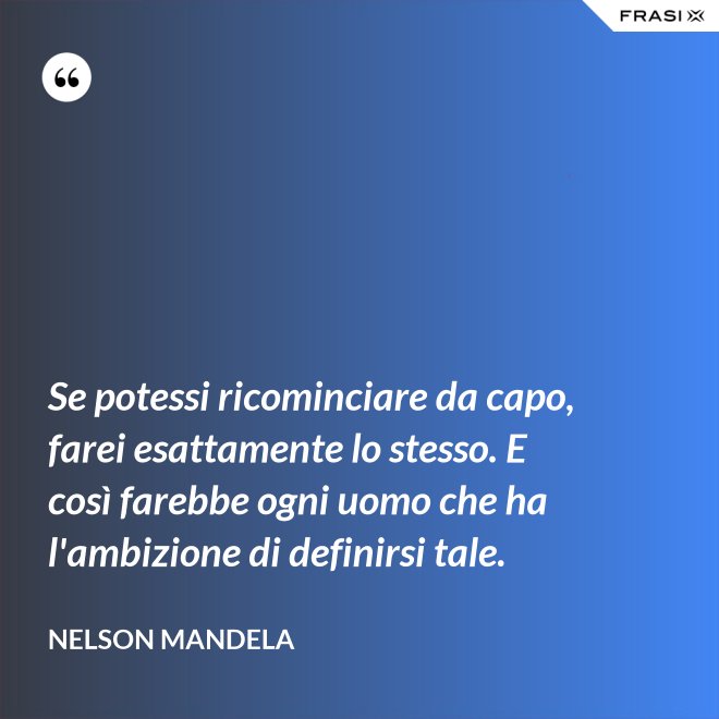 Se potessi ricominciare da capo, farei esattamente lo stesso. E così farebbe ogni uomo che ha l'ambizione di definirsi tale. - Nelson Mandela