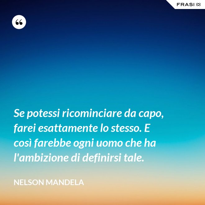 Se potessi ricominciare da capo, farei esattamente lo stesso. E così farebbe ogni uomo che ha l'ambizione di definirsi tale. - Nelson Mandela