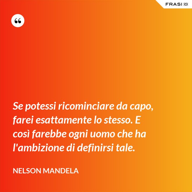 Se potessi ricominciare da capo, farei esattamente lo stesso. E così farebbe ogni uomo che ha l'ambizione di definirsi tale. - Nelson Mandela