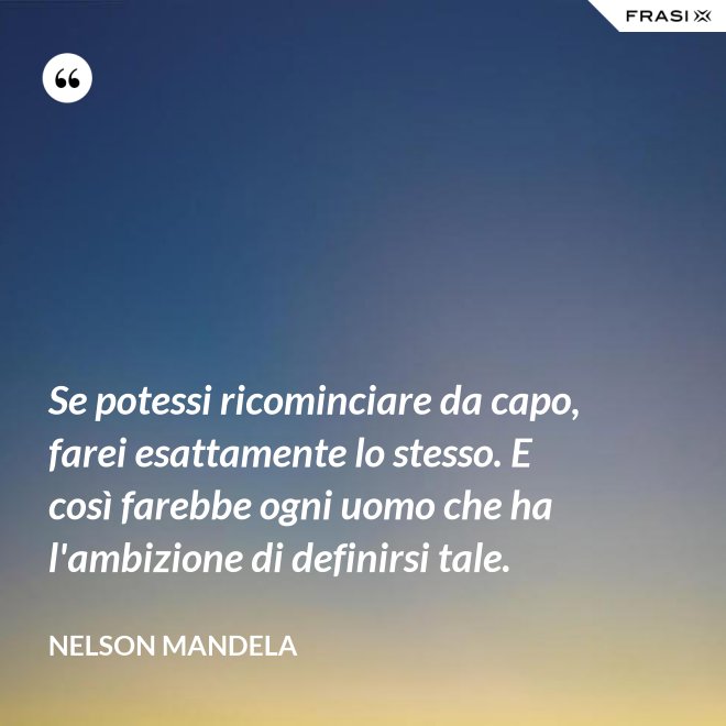 Se potessi ricominciare da capo, farei esattamente lo stesso. E così farebbe ogni uomo che ha l'ambizione di definirsi tale. - Nelson Mandela