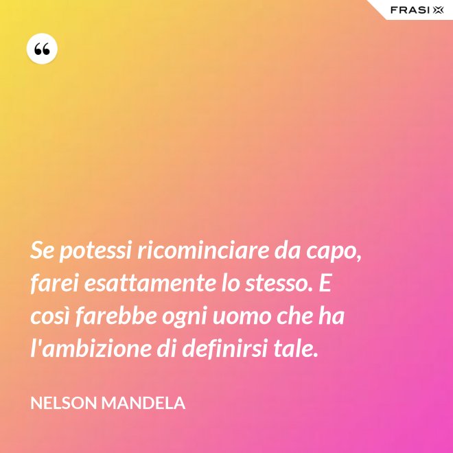 Se potessi ricominciare da capo, farei esattamente lo stesso. E così farebbe ogni uomo che ha l'ambizione di definirsi tale. - Nelson Mandela