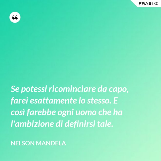 Se potessi ricominciare da capo, farei esattamente lo stesso. E così farebbe ogni uomo che ha l'ambizione di definirsi tale. - Nelson Mandela