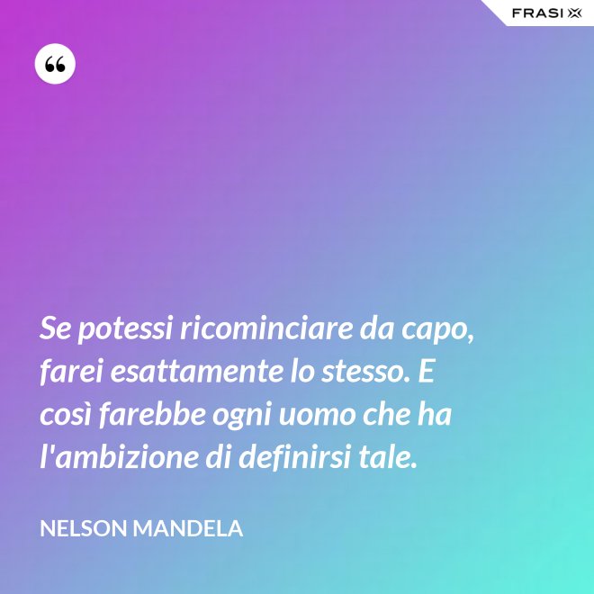 Se potessi ricominciare da capo, farei esattamente lo stesso. E così farebbe ogni uomo che ha l'ambizione di definirsi tale. - Nelson Mandela