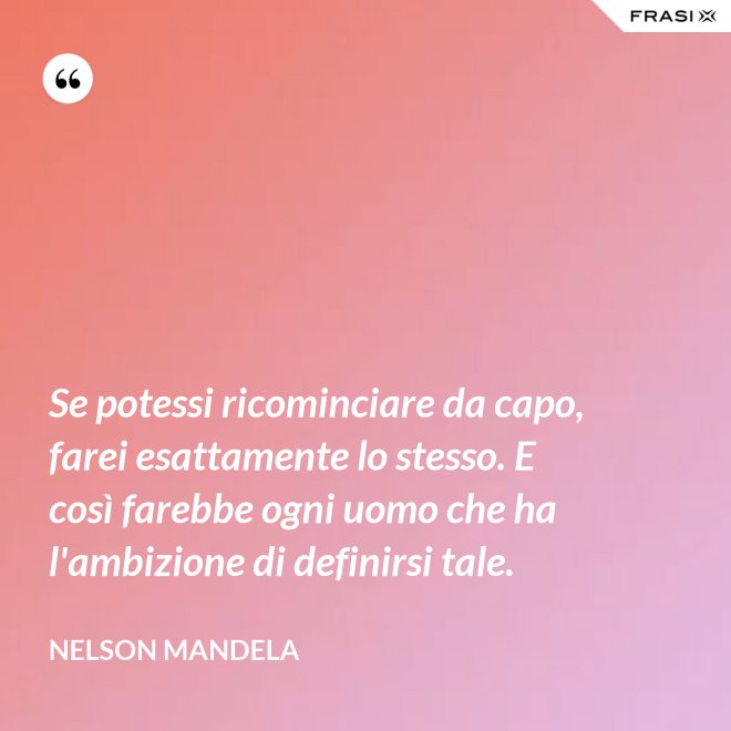 Se potessi ricominciare da capo, farei esattamente lo stesso. E così farebbe ogni uomo che ha l'ambizione di definirsi tale. - Nelson Mandela