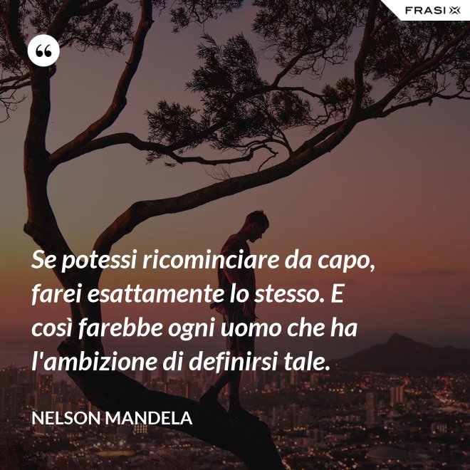 Se potessi ricominciare da capo, farei esattamente lo stesso. E così farebbe ogni uomo che ha l'ambizione di definirsi tale. - Nelson Mandela
