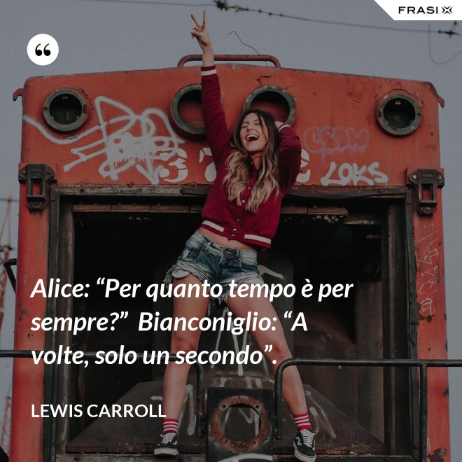 Alice: “Per quanto tempo è per sempre?”  Bianconiglio: “A volte, solo un secondo”. - Lewis Carroll