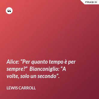 Alice: “Per quanto tempo è per sempre?”  Bianconiglio: “A volte, solo un secondo”. - Lewis Carroll