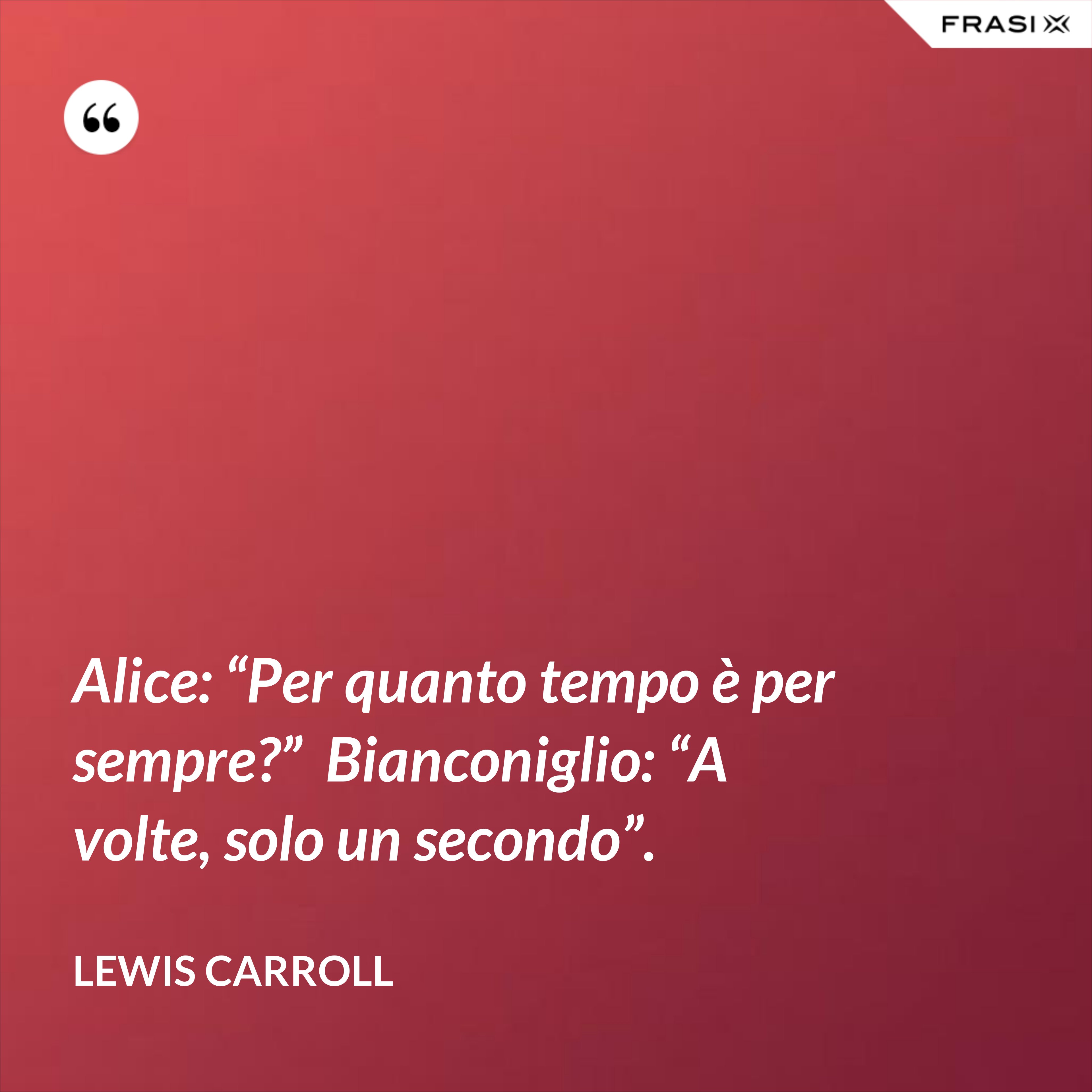 Alice: “Per quanto tempo è per sempre?”  Bianconiglio: “A volte, solo un secondo”. - Lewis Carroll
