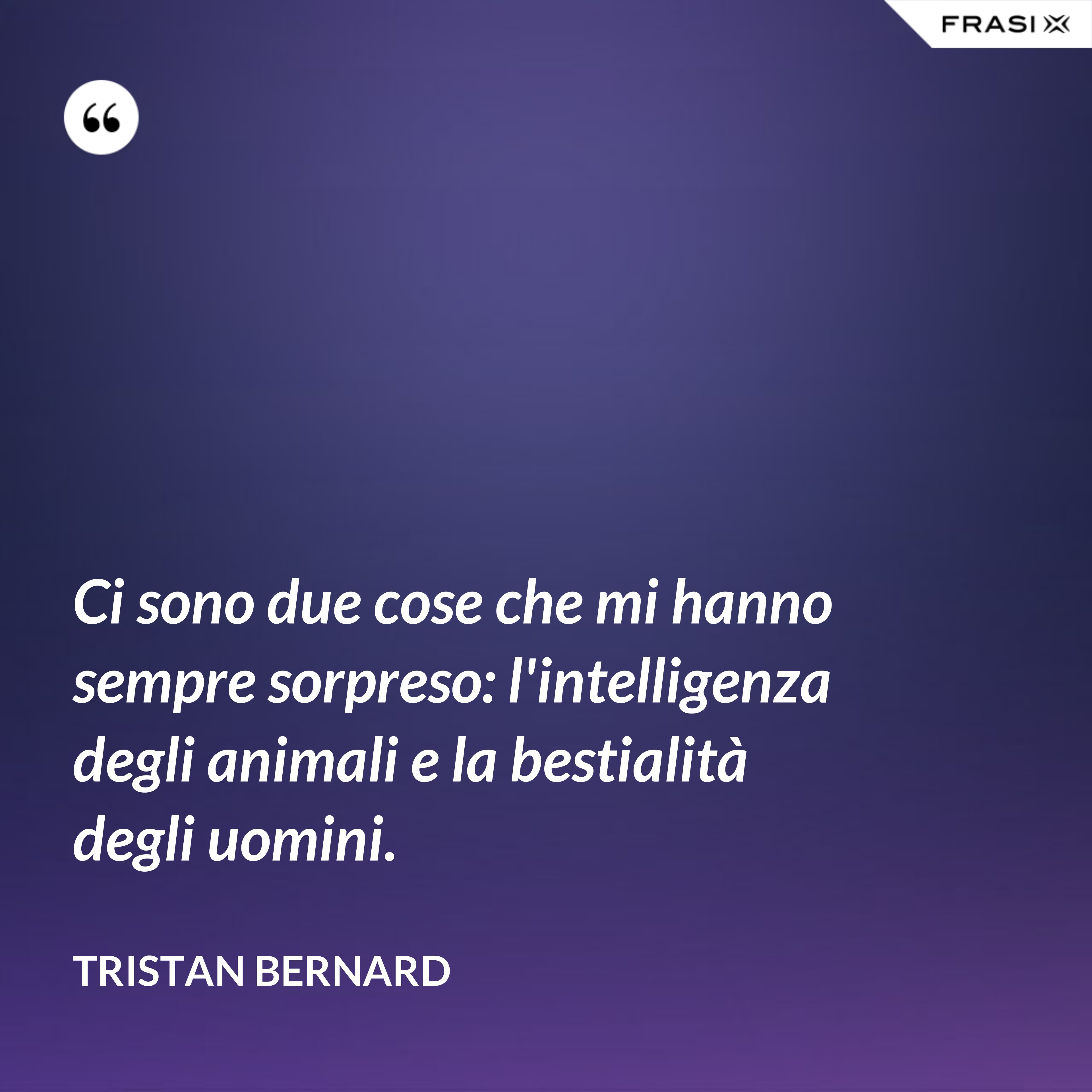 Ci sono due cose che mi hanno sempre sorpreso: l'intelligenza degli animali e la bestialità degli uomini. - Tristan Bernard