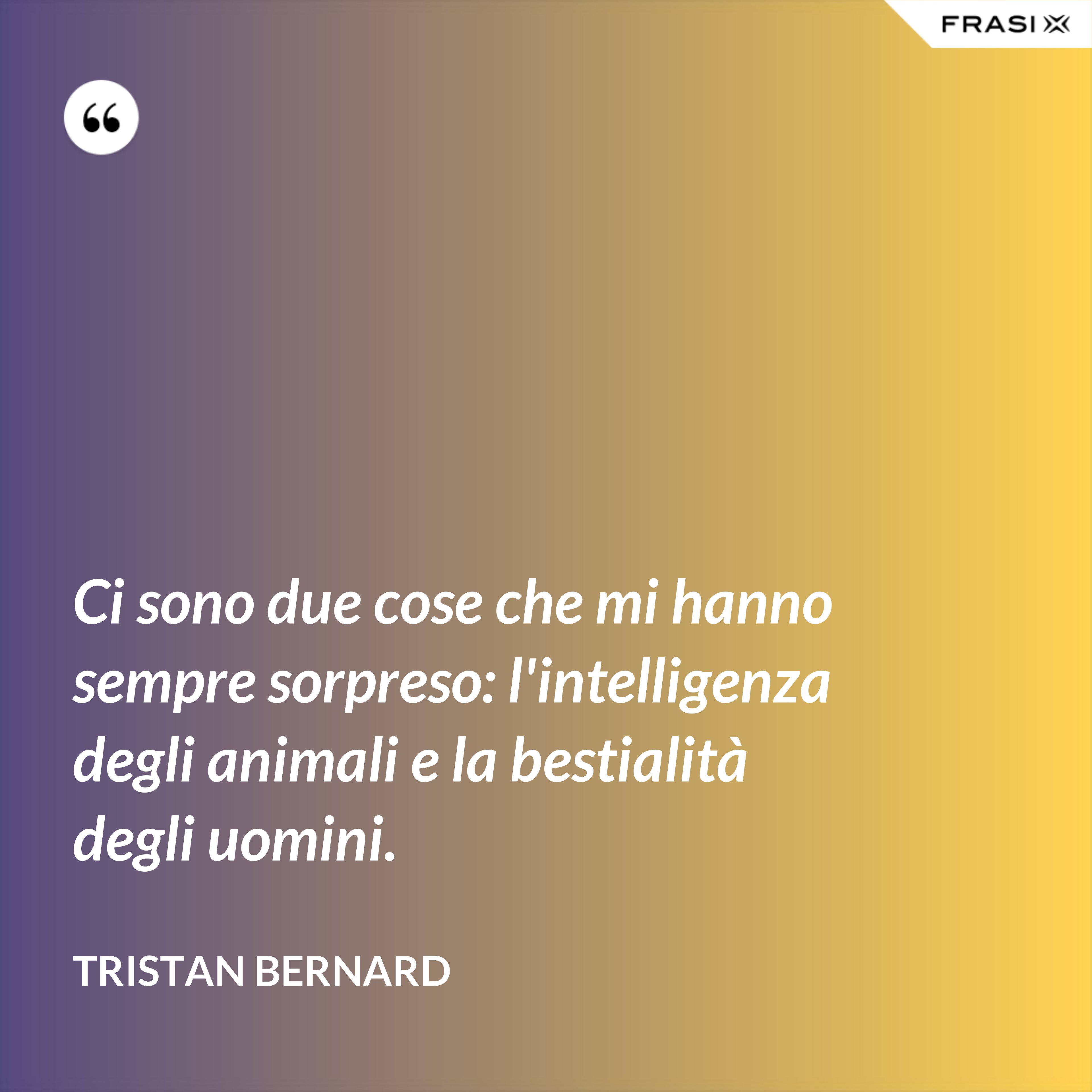 Ci sono due cose che mi hanno sempre sorpreso: l'intelligenza degli animali e la bestialità degli uomini. - Tristan Bernard
