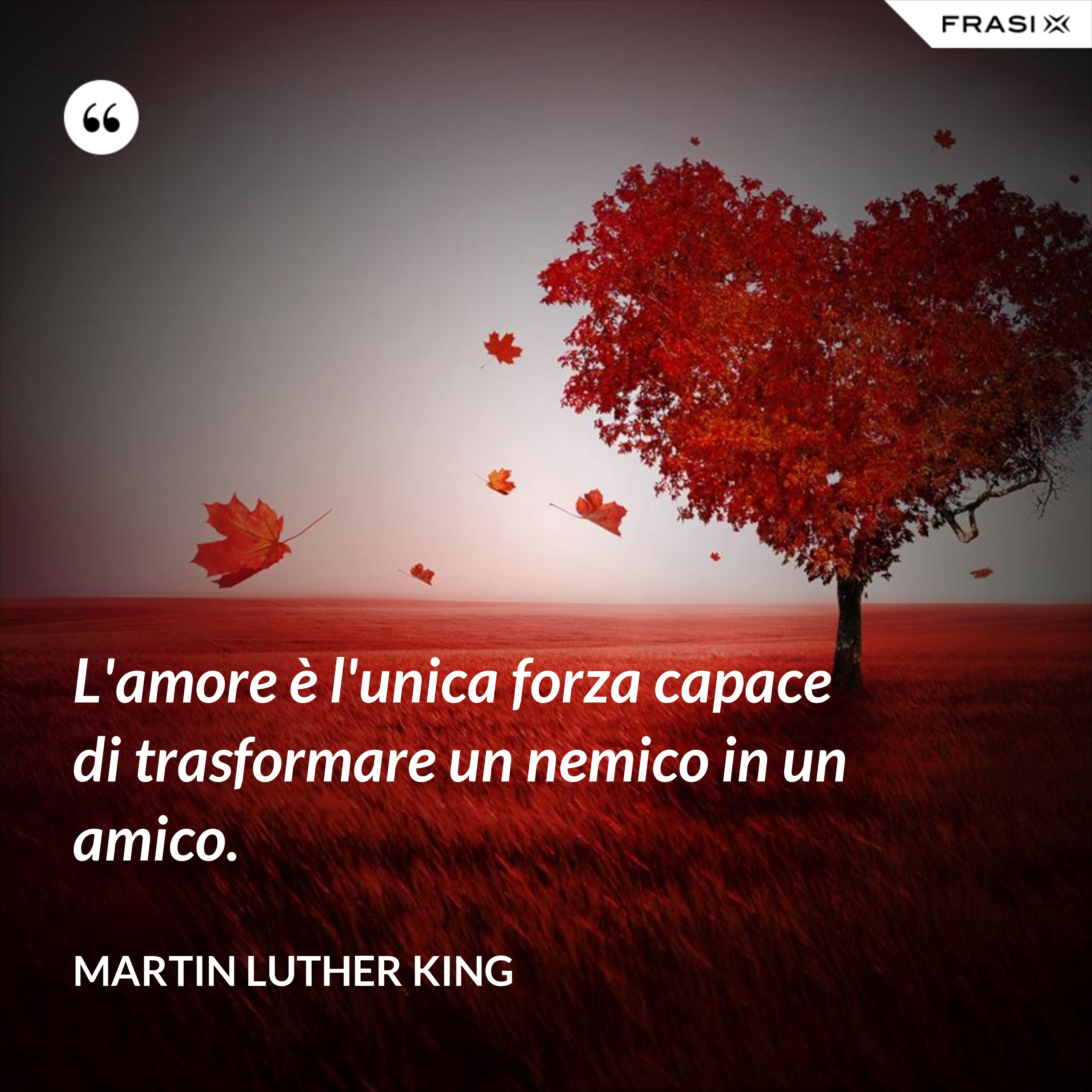 L'amore è l'unica forza capace di trasformare un nemico in un amico. - Martin Luther King
