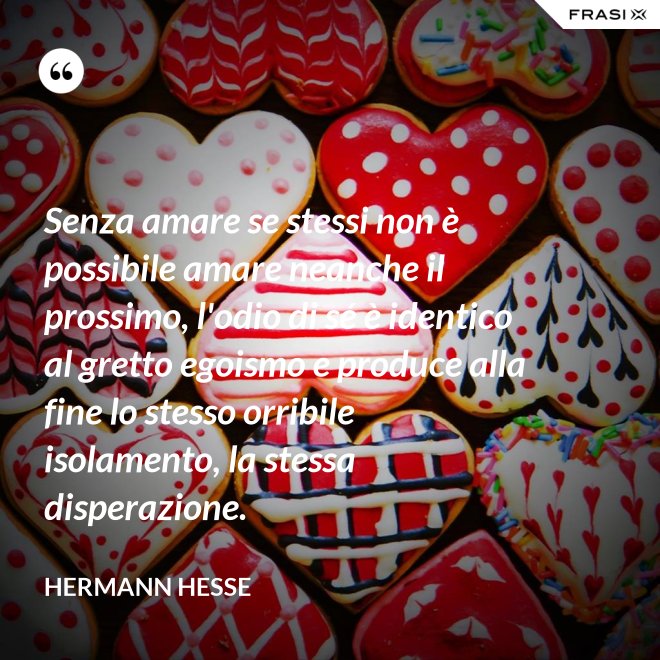 Senza amare se stessi non è possibile amare neanche il prossimo, l'odio di sé è identico al gretto egoismo e produce alla fine lo stesso orribile isolamento, la stessa disperazione. - Hermann Hesse