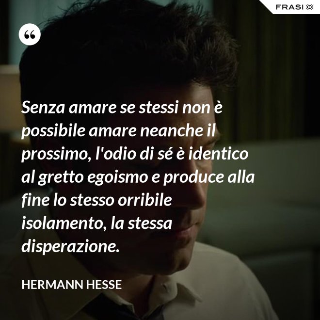 Senza amare se stessi non è possibile amare neanche il prossimo, l'odio di sé è identico al gretto egoismo e produce alla fine lo stesso orribile isolamento, la stessa disperazione. - Hermann Hesse