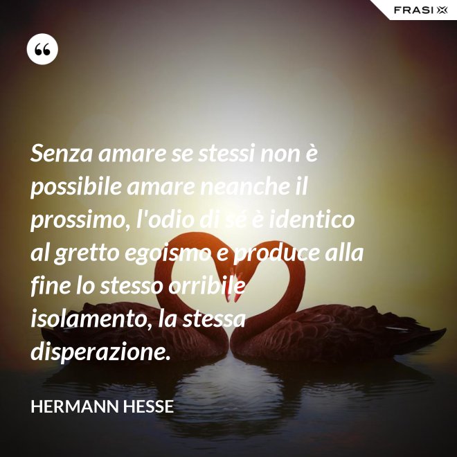 Senza amare se stessi non è possibile amare neanche il prossimo, l'odio di sé è identico al gretto egoismo e produce alla fine lo stesso orribile isolamento, la stessa disperazione. - Hermann Hesse