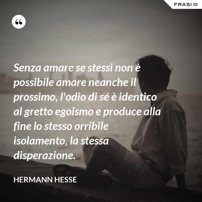 Senza amare se stessi non è possibile amare neanche il prossimo, l'odio di sé è identico al gretto egoismo e produce alla fine lo stesso orribile isolamento, la stessa disperazione. - Hermann Hesse