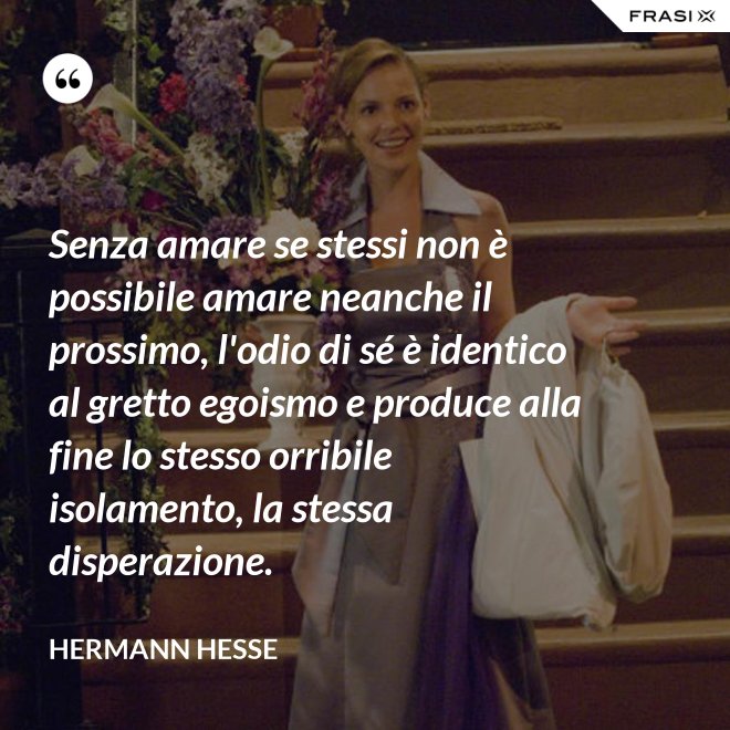 Senza amare se stessi non è possibile amare neanche il prossimo, l'odio di sé è identico al gretto egoismo e produce alla fine lo stesso orribile isolamento, la stessa disperazione. - Hermann Hesse
