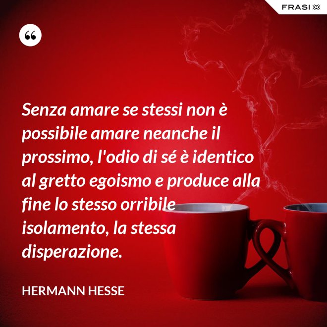 Senza amare se stessi non è possibile amare neanche il prossimo, l'odio di sé è identico al gretto egoismo e produce alla fine lo stesso orribile isolamento, la stessa disperazione. - Hermann Hesse
