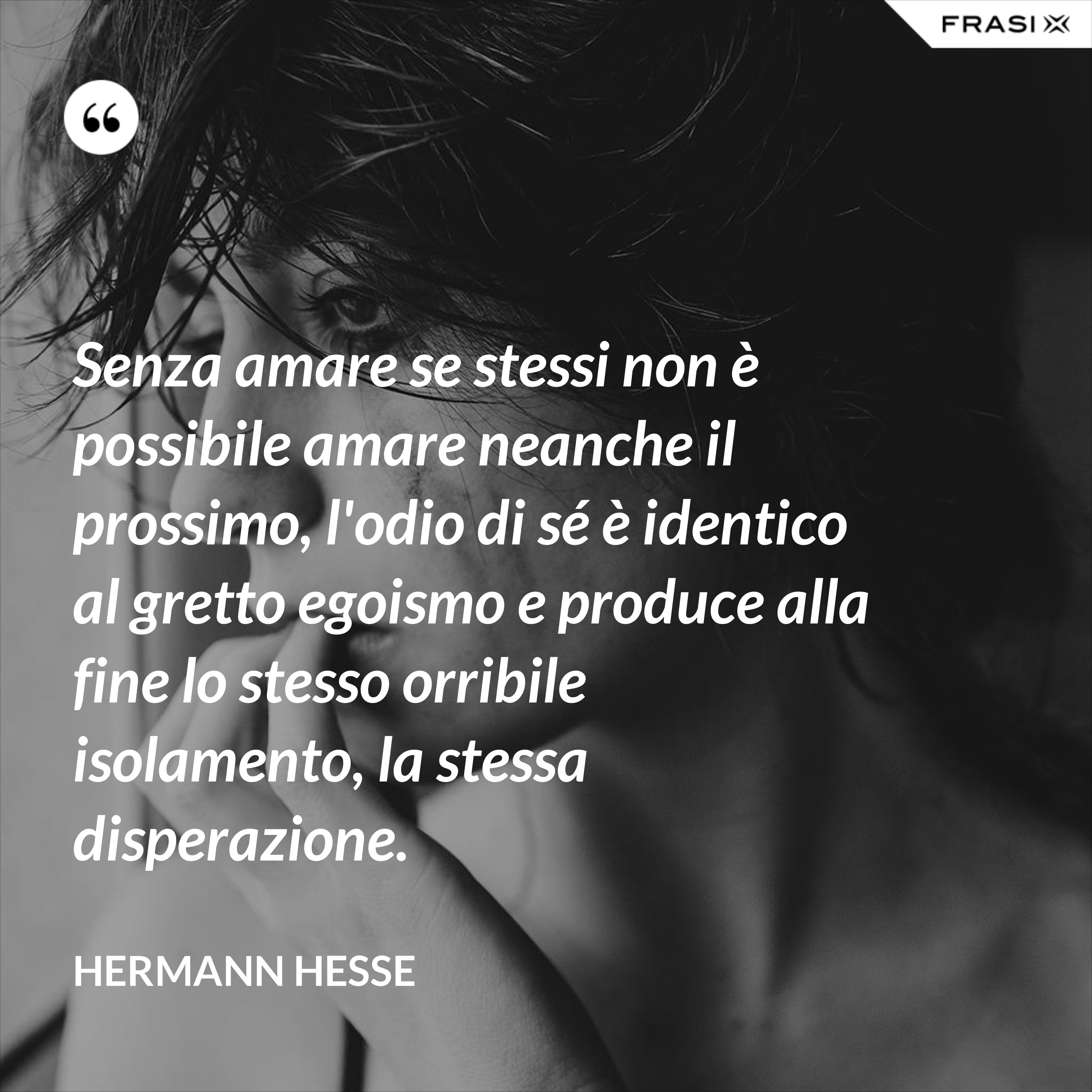 Senza amare se stessi non è possibile amare neanche il prossimo, l'odio di sé è identico al gretto egoismo e produce alla fine lo stesso orribile isolamento, la stessa disperazione. - Hermann Hesse
