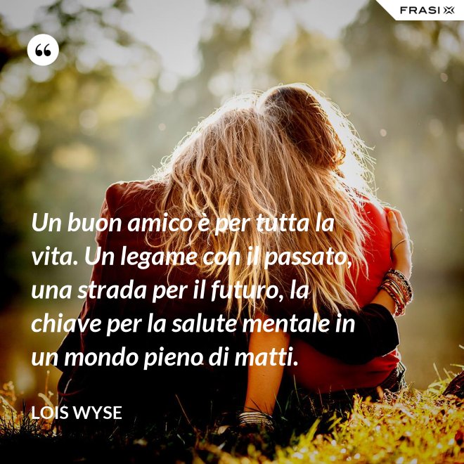 Un buon amico è per tutta la vita. Un legame con il passato, una strada per il futuro, la chiave per la salute mentale in un mondo pieno di matti. - Lois Wyse