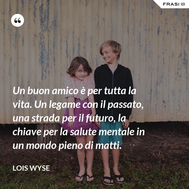 Un buon amico è per tutta la vita. Un legame con il passato, una strada per il futuro, la chiave per la salute mentale in un mondo pieno di matti. - Lois Wyse