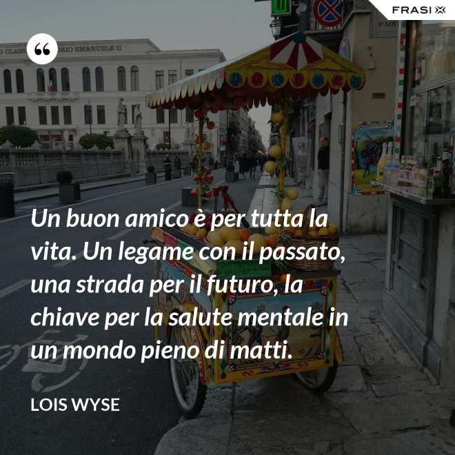 Un buon amico è per tutta la vita. Un legame con il passato, una strada per il futuro, la chiave per la salute mentale in un mondo pieno di matti. - Lois Wyse
