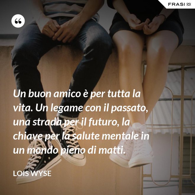 Un buon amico è per tutta la vita. Un legame con il passato, una strada per il futuro, la chiave per la salute mentale in un mondo pieno di matti. - Lois Wyse