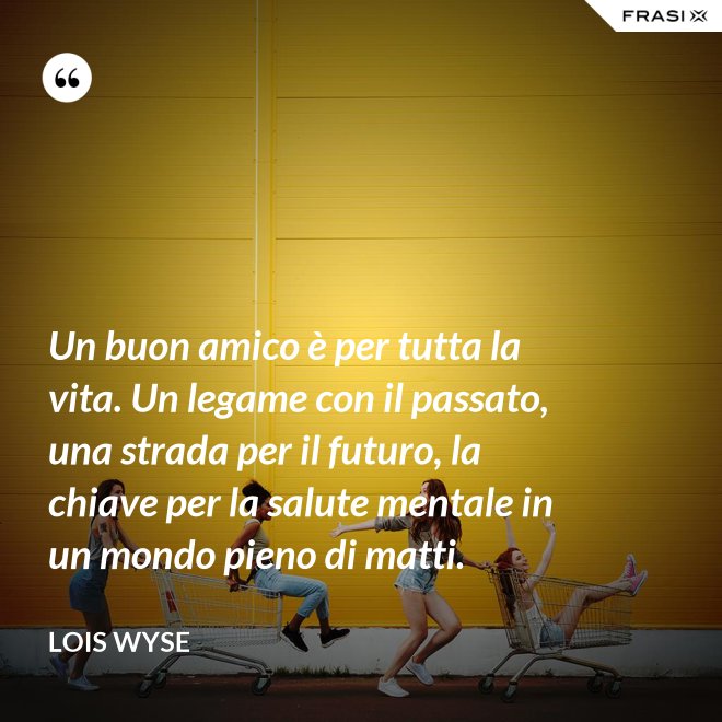 Un buon amico è per tutta la vita. Un legame con il passato, una strada per il futuro, la chiave per la salute mentale in un mondo pieno di matti. - Lois Wyse