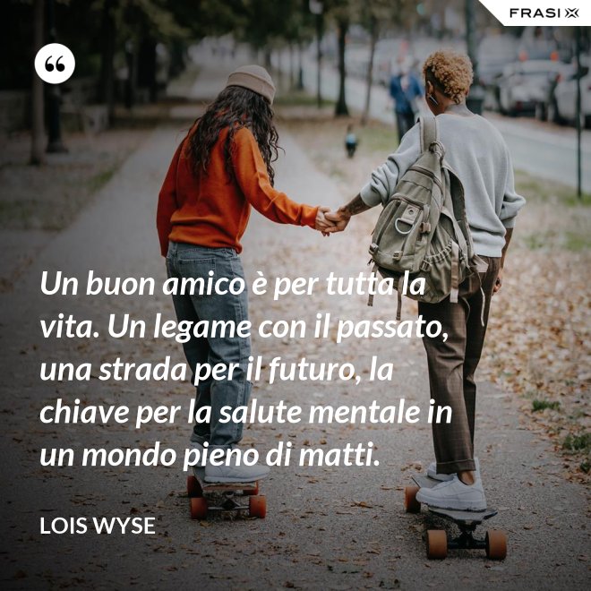 Un buon amico è per tutta la vita. Un legame con il passato, una strada per il futuro, la chiave per la salute mentale in un mondo pieno di matti. - Lois Wyse