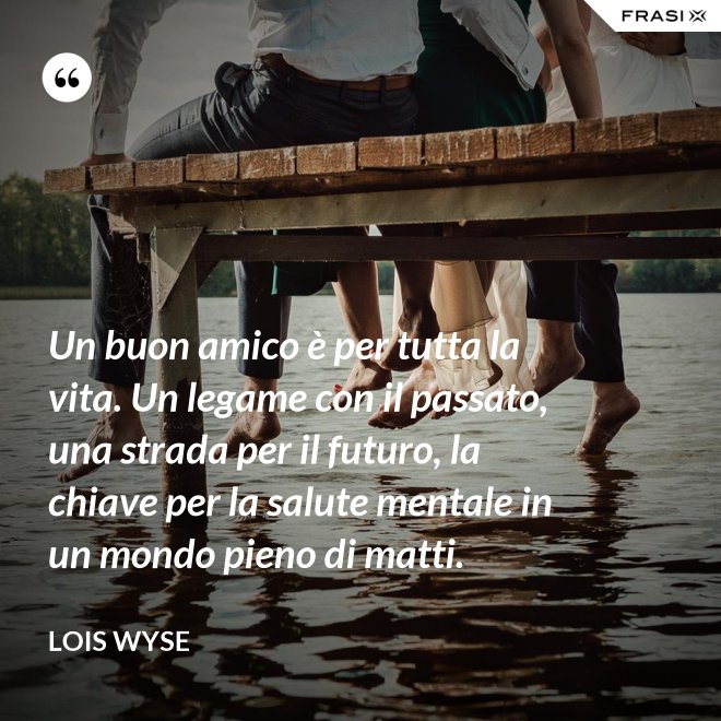 Un buon amico è per tutta la vita. Un legame con il passato, una strada per il futuro, la chiave per la salute mentale in un mondo pieno di matti. - Lois Wyse