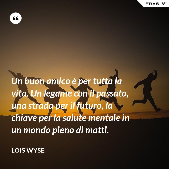 Un buon amico è per tutta la vita. Un legame con il passato, una strada per il futuro, la chiave per la salute mentale in un mondo pieno di matti. - Lois Wyse