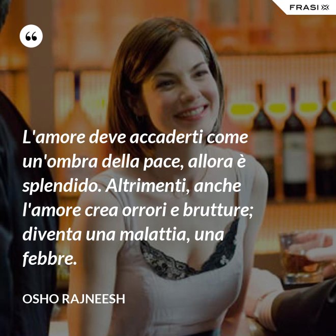 L'amore deve accaderti come un'ombra della pace, allora è splendido. Altrimenti, anche l'amore crea orrori e brutture; diventa una malattia, una febbre. - Osho Rajneesh