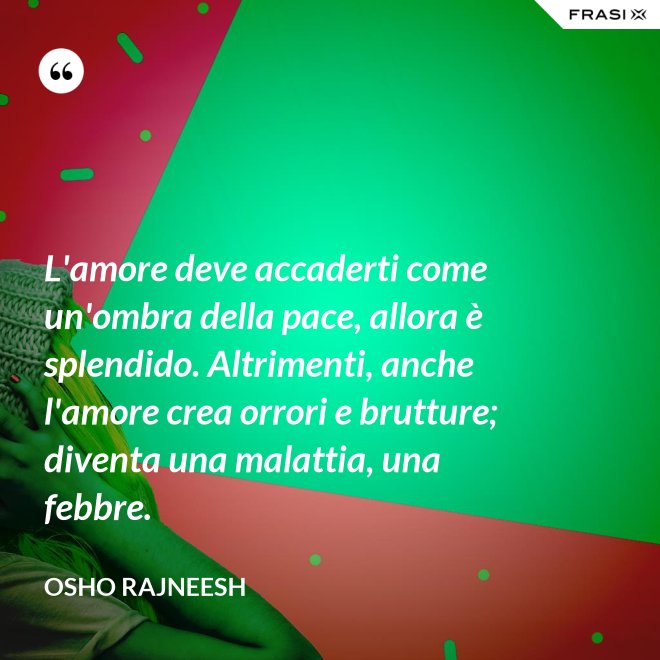 L'amore deve accaderti come un'ombra della pace, allora è splendido. Altrimenti, anche l'amore crea orrori e brutture; diventa una malattia, una febbre. - Osho Rajneesh