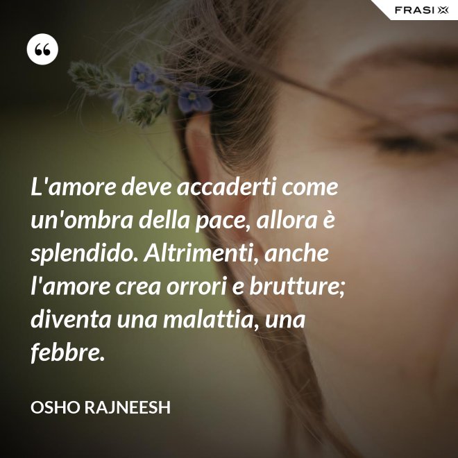 L'amore deve accaderti come un'ombra della pace, allora è splendido. Altrimenti, anche l'amore crea orrori e brutture; diventa una malattia, una febbre. - Osho Rajneesh
